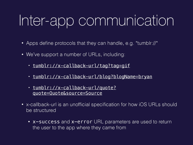 Inter-app communication
• Apps deﬁne protocols that they can handle, e.g. “tumblr://“
• We’ve support a number of URLs, including:
• tumblr://x-callback-url/tag?tag=gif
• tumblr://x-callback-url/blog?blogName=bryan
• tumblr://x-callback-url/quote?
quote=Quote&source=Source
• x-callback-url is an unofﬁcial speciﬁcation for how iOS URLs should
be structured
• x-success and x-error URL parameters are used to return
the user to the app where they came from
