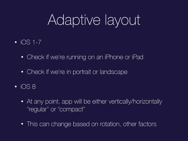 Adaptive layout
• iOS 1-7
• Check if we’re running on an iPhone or iPad
• Check if we’re in portrait or landscape
• iOS 8
• At any point, app will be either vertically/horizontally
“regular” or “compact”
• This can change based on rotation, other factors
