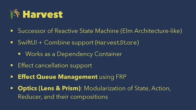 !
Harvest
• Successor of Reactive State Machine (Elm Architecture-like)
• SwiftUI + Combine support (HarvestStore)
• Works as a Dependency Container
• Effect cancellation support
• Effect Queue Management using FRP
• Optics (Lens & Prism): Modularization of State, Action,
Reducer, and their compositions
