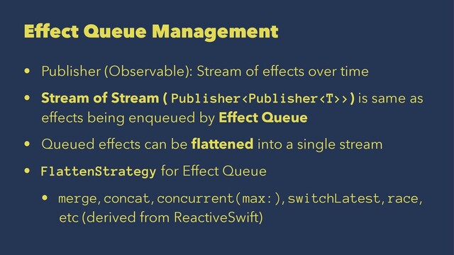 Effect Queue Management
• Publisher (Observable): Stream of effects over time
• Stream of Stream ( Publisher>) is same as
effects being enqueued by Effect Queue
• Queued effects can be ﬂattened into a single stream
• FlattenStrategy for Effect Queue
• merge, concat, concurrent(max:), switchLatest, race,
etc (derived from ReactiveSwift)
