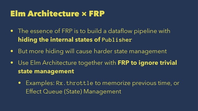 Elm Architecture × FRP
• The essence of FRP is to build a dataﬂow pipeline with
hiding the internal states of Publisher
• But more hiding will cause harder state management
• Use Elm Architecture together with FRP to ignore trivial
state management
• Examples: Rx.throttle to memorize previous time, or
Effect Queue (State) Management
