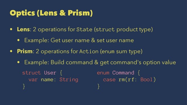Optics (Lens & Prism)
• Lens: 2 operations for State (struct product type)
• Example: Get user name & set user name
• Prism: 2 operations for Action (enum sum type)
• Example: Build command & get command's option value
struct User { enum Command {
var name: String case rm(rf: Bool)
} }
