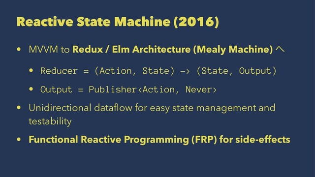 Reactive State Machine (2016)
• MVVM to Redux / Elm Architecture (Mealy Machine) ΁
• Reducer = (Action, State) -> (State, Output)
• Output = Publisher
• Unidirectional dataﬂow for easy state management and
testability
• Functional Reactive Programming (FRP) for side-effects
