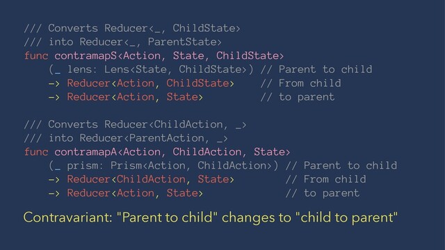 /// Converts Reducer<_, ChildState>
/// into Reducer<_, ParentState>
func contramapS
(_ lens: Lens) // Parent to child
-> Reducer // From child
-> Reducer // to parent
/// Converts Reducer
/// into Reducer
func contramapA
(_ prism: Prism) // Parent to child
-> Reducer // From child
-> Reducer // to parent
Contravariant: "Parent to child" changes to "child to parent"
