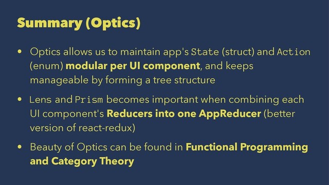 Summary (Optics)
• Optics allows us to maintain app's State (struct) and Action
(enum) modular per UI component, and keeps
manageable by forming a tree structure
• Lens and Prism becomes important when combining each
UI component's Reducers into one AppReducer (better
version of react-redux)
• Beauty of Optics can be found in Functional Programming
and Category Theory
