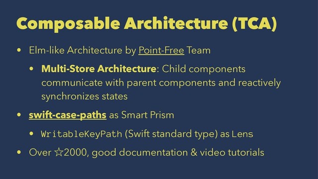 Composable Architecture (TCA)
• Elm-like Architecture by Point-Free Team
• Multi-Store Architecture: Child components
communicate with parent components and reactively
synchronizes states
• swift-case-paths as Smart Prism
• WritableKeyPath (Swift standard type) as Lens
• Over ˑ2000, good documentation & video tutorials
