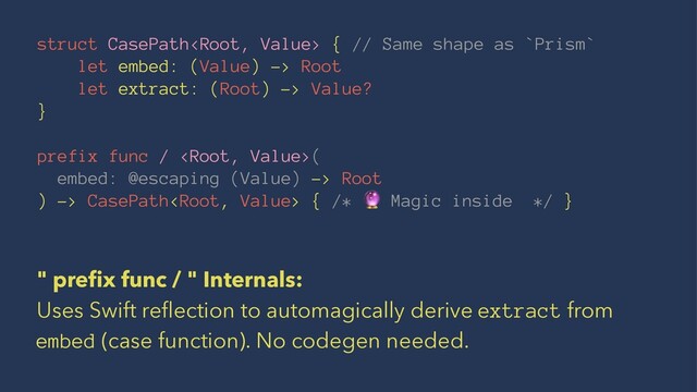 struct CasePath { // Same shape as `Prism`
let embed: (Value) -> Root
let extract: (Root) -> Value?
}
prefix func / (
embed: @escaping (Value) -> Root
) -> CasePath { /* Magic inside */ }
" preﬁx func / " Internals:
Uses Swift reﬂection to automagically derive extract from
embed (case function). No codegen needed.
