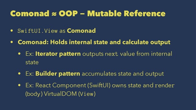 Comonad ≈ OOP − Mutable Reference
• SwiftUI.View as Comonad
• Comonad: Holds internal state and calculate output
• Ex: Iterator pattern outputs next value from internal
state
• Ex: Builder pattern accumulates state and output
• Ex: React Component (SwiftUI) owns state and render
(body) VirtualDOM (View)
