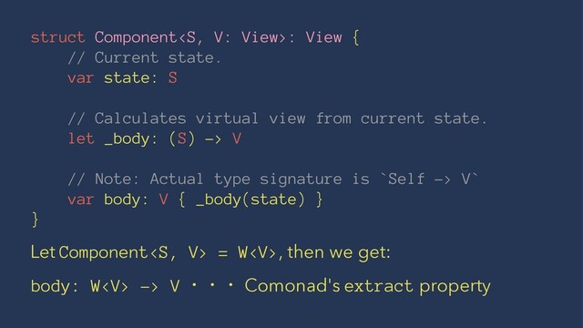 struct Component: View {
// Current state.
var state: S
// Calculates virtual view from current state.
let _body: (S) -> V
// Note: Actual type signature is `Self -> V`
var body: V { _body(state) }
}
Let Component = W, then we get:
body: W -> V ɾɾɾ Comonad's extract property
