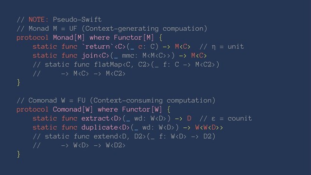 // NOTE: Pseudo-Swift
// Monad M = UF (Context-generating compuation)
protocol Monad[M] where Functor[M] {
static func `return`(_ c: C) -> M // η = unit
static func join(_ mmc: M>) -> M
// static func flatMap(_ f: C -> M)
// -> M -> M
}
// Comonad W = FU (Context-consuming computation)
protocol Comonad[W] where Functor[W] {
static func extract(_ wd: W) -> D // ε = counit
static func duplicate(_ wd: W) -> W>
// static func extend(_ f: W -> D2)
// -> W -> W
}
