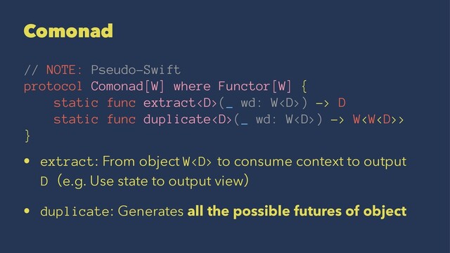 Comonad
// NOTE: Pseudo-Swift
protocol Comonad[W] where Functor[W] {
static func extract(_ wd: W) -> D
static func duplicate(_ wd: W) -> W>
}
• extract: From object W to consume context to output
Dʢe.g. Use state to output viewʣ
• duplicate: Generates all the possible futures of object
