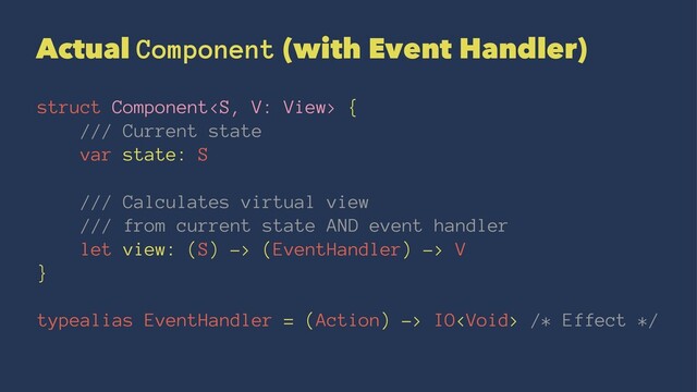 Actual Component (with Event Handler)
struct Component {
/// Current state
var state: S
/// Calculates virtual view
/// from current state AND event handler
let view: (S) -> (EventHandler) -> V
}
typealias EventHandler = (Action) -> IO /* Effect */

