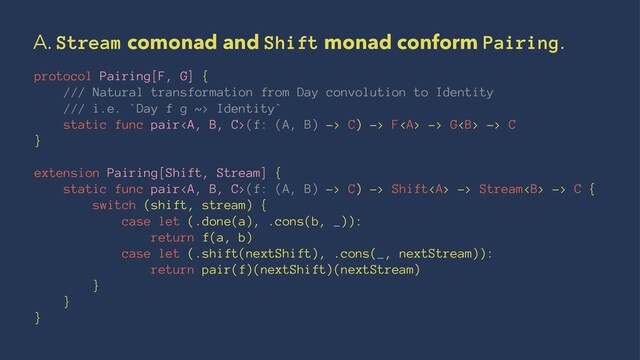 A. Stream comonad and Shift monad conform Pairing.
protocol Pairing[F, G] {
/// Natural transformation from Day convolution to Identity
/// i.e. `Day f g ~> Identity`
static func pair<a>(f: (A, B) -> C) -> F</a><a> -> G<b> -> C
}
extension Pairing[Shift, Stream] {
static func pair<a>(f: (A, B) -> C) -> Shift</a><a> -> Stream<b> -> C {
switch (shift, stream) {
case let (.done(a), .cons(b, _)):
return f(a, b)
case let (.shift(nextShift), .cons(_, nextStream)):
return pair(f)(nextShift)(nextStream)
}
}
}
</b></a></b></a>