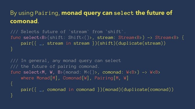 By using Pairing, monad query can select the future of
comonad.
/// Selects future of `stream` from `shift`.
func select<b>(shift: Shift<()>, stream: Stream<b>) -> Stream<b> {
pair({ _, stream in stream })(shift)(duplicate(stream))
}
/// In general, any monad query can select
/// the future of pairing comonad.
func select(monad: M<()>, comonad: W<b>) -> W<b>
where Monad[M], Comonad[W], Pairing[M, W]
{
pair({ _, comonad in comonad })(monad)(duplicate(comonad))
}
</b></b></b></b></b>