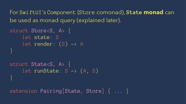For SwiftUI's Component (Store comonad), State monad can
be used as monad query (explained later).
struct Store {
let state: S
let render: (S) -> A
}
struct State {
let runState: S -> (A, S)
}
extension Pairing[State, Store] { ... }
