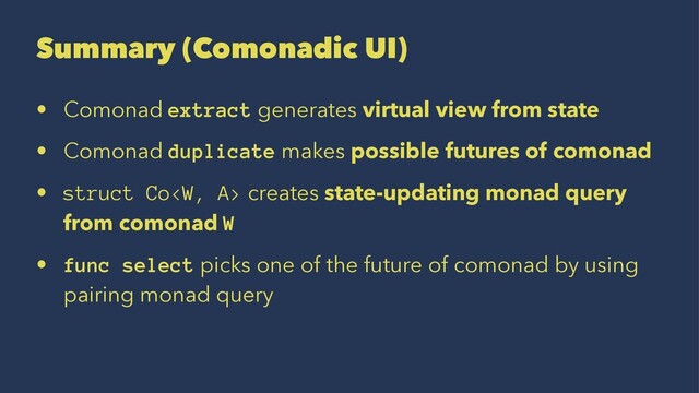 Summary (Comonadic UI)
• Comonad extract generates virtual view from state
• Comonad duplicate makes possible futures of comonad
• struct Co creates state-updating monad query
from comonad W
• func select picks one of the future of comonad by using
pairing monad query
