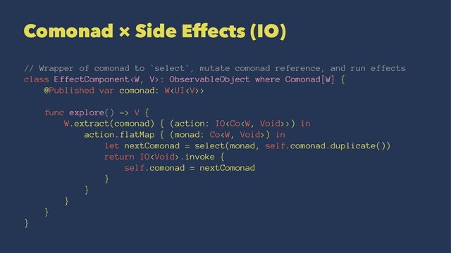 Comonad × Side Effects (IO)
// Wrapper of comonad to `select`, mutate comonad reference, and run effects
class EffectComponent: ObservableObject where Comonad[W] {
@Published var comonad: W>
func explore() -> V {
W.extract(comonad) { (action: IO>) in
action.flatMap { (monad: Co) in
let nextComonad = select(monad, self.comonad.duplicate())
return IO.invoke {
self.comonad = nextComonad
}
}
}
}
}
