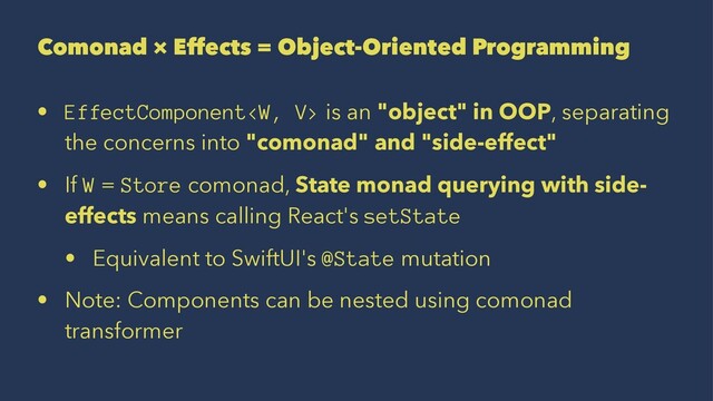 Comonad × Effects = Object-Oriented Programming
• EffectComponent is an "object" in OOP, separating
the concerns into "comonad" and "side-effect"
• If W = Store comonad, State monad querying with side-
effects means calling React's setState
• Equivalent to SwiftUI's @State mutation
• Note: Components can be nested using comonad
transformer

