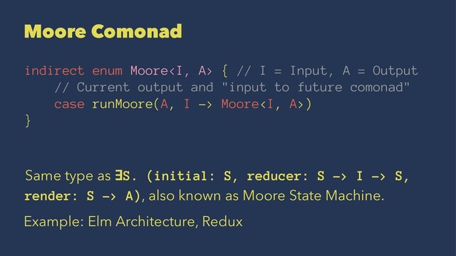 Moore Comonad
indirect enum Moore<i> { // I = Input, A = Output
// Current output and "input to future comonad"
case runMoore(A, I -> Moore<i>)
}
Same type as ∃S. (initial: S, reducer: S -> I -> S,
render: S -> A), also known as Moore State Machine.
Example: Elm Architecture, Redux
</i></i>