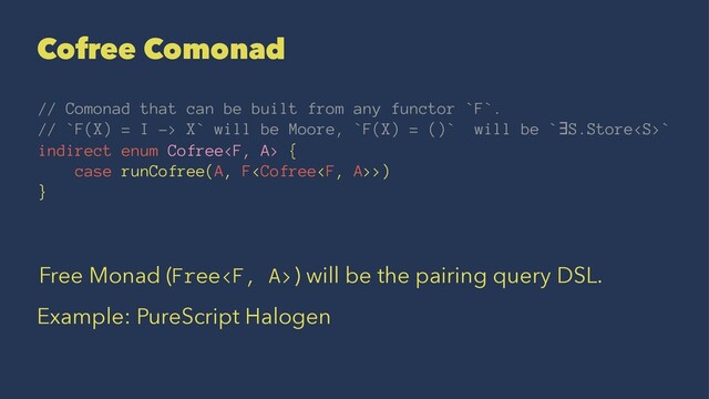 Cofree Comonad
// Comonad that can be built from any functor `F`.
// `F(X) = I -> X` will be Moore, `F(X) = ()` will be `∃S.Store`
indirect enum Cofree {
case runCofree(A, F>)
}
Free Monad (Free) will be the pairing query DSL.
Example: PureScript Halogen
