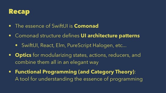 Recap
• The essence of SwiftUI is Comonad
• Comonad structure deﬁnes UI architecture patterns
• SwiftUI, React, Elm, PureScript Halogen, etc...
• Optics for modularizing states, actions, reducers, and
combine them all in an elegant way
• Functional Programming (and Category Theory):
A tool for understanding the essence of programming
