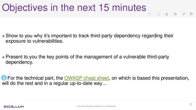 Your first call when it comes to IT and security
2
Objectives in the next 15 minutes
× Show to you why it’s important to track third-party dependency regarding their
exposure to vulnerabilities.
× Present to you the key points of the management of a vulnerable third-party
dependency.
For the technical part, the OWASP cheat sheet, on which is based this presentation,
will do the rest and in a regular up-to-date way…
