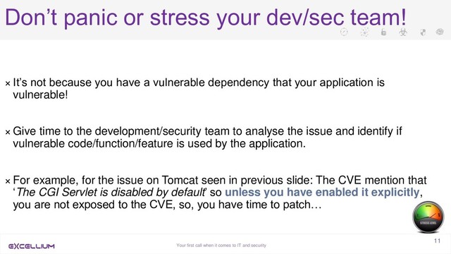 Your first call when it comes to IT and security
11
Don’t panic or stress your dev/sec team!
× It’s not because you have a vulnerable dependency that your application is
vulnerable!
× Give time to the development/security team to analyse the issue and identify if
vulnerable code/function/feature is used by the application.
× For example, for the issue on Tomcat seen in previous slide: The CVE mention that
‘The CGI Servlet is disabled by default’ so unless you have enabled it explicitly,
you are not exposed to the CVE, so, you have time to patch…
