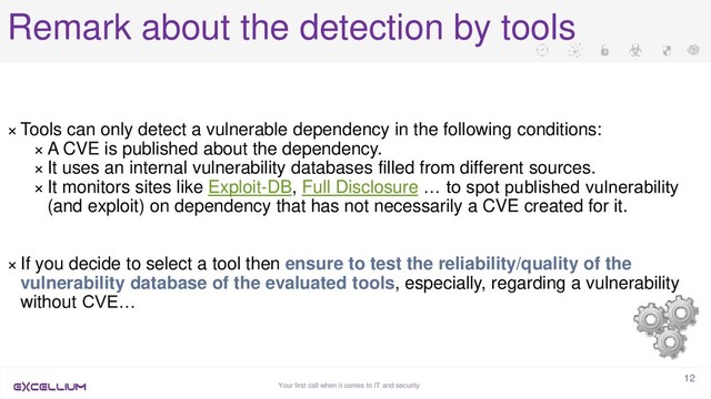 Your first call when it comes to IT and security
12
Remark about the detection by tools
× Tools can only detect a vulnerable dependency in the following conditions:
× A CVE is published about the dependency.
× It uses an internal vulnerability databases filled from different sources.
× It monitors sites like Exploit-DB, Full Disclosure … to spot published vulnerability
(and exploit) on dependency that has not necessarily a CVE created for it.
× If you decide to select a tool then ensure to test the reliability/quality of the
vulnerability database of the evaluated tools, especially, regarding a vulnerability
without CVE…
