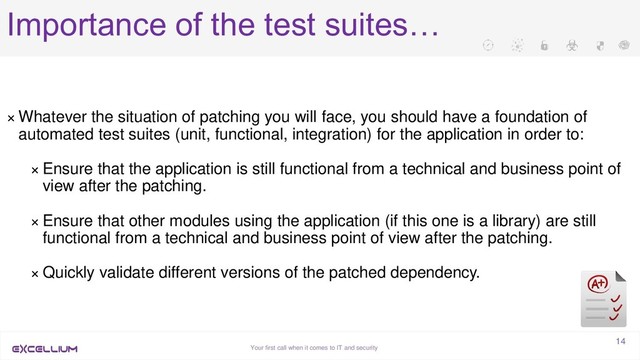 Your first call when it comes to IT and security
14
Importance of the test suites…
× Whatever the situation of patching you will face, you should have a foundation of
automated test suites (unit, functional, integration) for the application in order to:
× Ensure that the application is still functional from a technical and business point of
view after the patching.
× Ensure that other modules using the application (if this one is a library) are still
functional from a technical and business point of view after the patching.
× Quickly validate different versions of the patched dependency.
