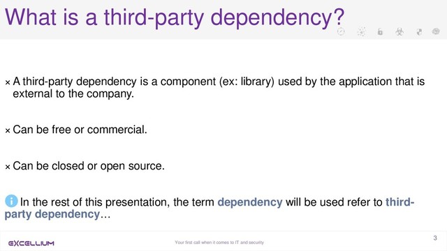 Your first call when it comes to IT and security
3
What is a third-party dependency?
× A third-party dependency is a component (ex: library) used by the application that is
external to the company.
× Can be free or commercial.
× Can be closed or open source.
In the rest of this presentation, the term dependency will be used refer to third-
party dependency…
