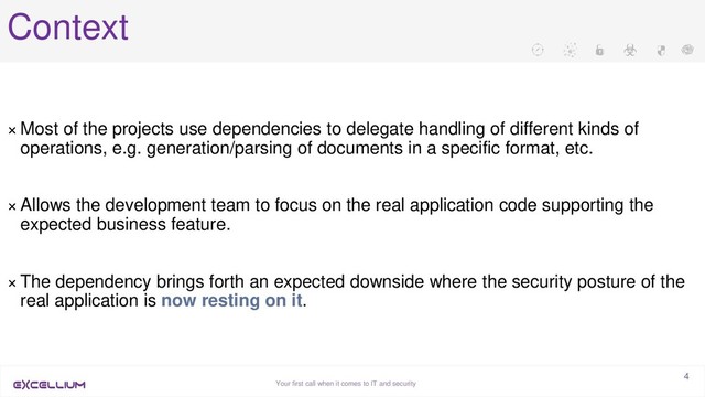 Your first call when it comes to IT and security
4
Context
× Most of the projects use dependencies to delegate handling of different kinds of
operations, e.g. generation/parsing of documents in a specific format, etc.
× Allows the development team to focus on the real application code supporting the
expected business feature.
× The dependency brings forth an expected downside where the security posture of the
real application is now resting on it.
