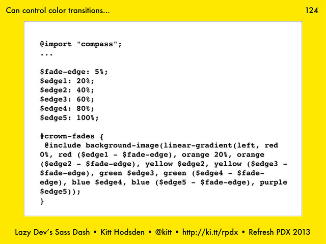 Lazy Dev’s Sass Dash • Kitt Hodsden • @kitt • http://ki.tt/rpdx • Refresh PDX 2013
124
Can control color transitions...
@import "compass";
...
$fade-edge: 5%;
$edge1: 20%;
$edge2: 40%;
$edge3: 60%;
$edge4: 80%;
$edge5: 100%;
#crown-fades {
@include background-image(linear-gradient(left, red
0%, red ($edge1 - $fade-edge), orange 20%, orange
($edge2 - $fade-edge), yellow $edge2, yellow ($edge3 -
$fade-edge), green $edge3, green ($edge4 - $fade-
edge), blue $edge4, blue ($edge5 - $fade-edge), purple
$edge5));
}
