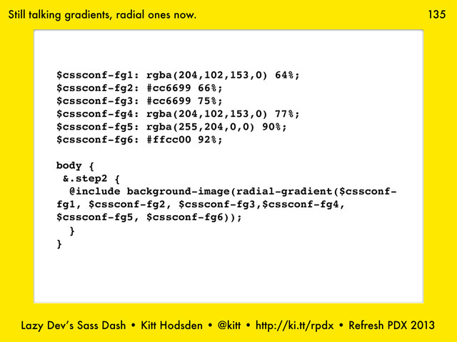 Lazy Dev’s Sass Dash • Kitt Hodsden • @kitt • http://ki.tt/rpdx • Refresh PDX 2013
135
Still talking gradients, radial ones now.
$cssconf-fg1: rgba(204,102,153,0) 64%;
$cssconf-fg2: #cc6699 66%;
$cssconf-fg3: #cc6699 75%;
$cssconf-fg4: rgba(204,102,153,0) 77%;
$cssconf-fg5: rgba(255,204,0,0) 90%;
$cssconf-fg6: #ffcc00 92%;
body {
&.step2 {
@include background-image(radial-gradient($cssconf-
fg1, $cssconf-fg2, $cssconf-fg3,$cssconf-fg4,
$cssconf-fg5, $cssconf-fg6));
}
}
