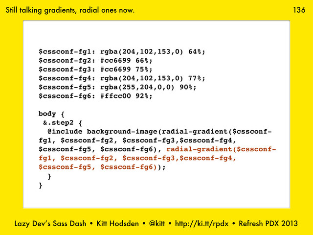 Lazy Dev’s Sass Dash • Kitt Hodsden • @kitt • http://ki.tt/rpdx • Refresh PDX 2013
136
Still talking gradients, radial ones now.
$cssconf-fg1: rgba(204,102,153,0) 64%;
$cssconf-fg2: #cc6699 66%;
$cssconf-fg3: #cc6699 75%;
$cssconf-fg4: rgba(204,102,153,0) 77%;
$cssconf-fg5: rgba(255,204,0,0) 90%;
$cssconf-fg6: #ffcc00 92%;
body {
&.step2 {
@include background-image(radial-gradient($cssconf-
fg1, $cssconf-fg2, $cssconf-fg3,$cssconf-fg4,
$cssconf-fg5, $cssconf-fg6), radial-gradient($cssconf-
fg1, $cssconf-fg2, $cssconf-fg3,$cssconf-fg4,
$cssconf-fg5, $cssconf-fg6));
}
}
