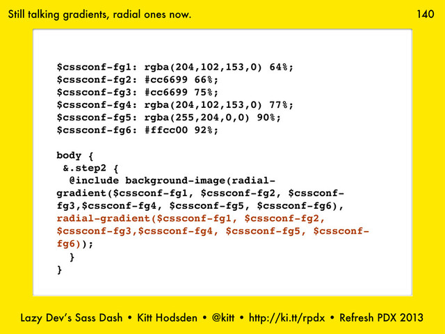 Lazy Dev’s Sass Dash • Kitt Hodsden • @kitt • http://ki.tt/rpdx • Refresh PDX 2013
140
Still talking gradients, radial ones now.
$cssconf-fg1: rgba(204,102,153,0) 64%;
$cssconf-fg2: #cc6699 66%;
$cssconf-fg3: #cc6699 75%;
$cssconf-fg4: rgba(204,102,153,0) 77%;
$cssconf-fg5: rgba(255,204,0,0) 90%;
$cssconf-fg6: #ffcc00 92%;
body {
&.step2 {
@include background-image(radial-
gradient($cssconf-fg1, $cssconf-fg2, $cssconf-
fg3,$cssconf-fg4, $cssconf-fg5, $cssconf-fg6),
radial-gradient($cssconf-fg1, $cssconf-fg2,
$cssconf-fg3,$cssconf-fg4, $cssconf-fg5, $cssconf-
fg6));
}
}
