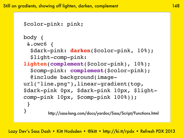 Lazy Dev’s Sass Dash • Kitt Hodsden • @kitt • http://ki.tt/rpdx • Refresh PDX 2013
148
$color-pink: pink;
body {
&.owc6 {
$dark-pink: darken($color-pink, 10%);
$light-comp-pink:
lighten(complement($color-pink), 10%);
$comp-pink: complement($color-pink);
@include background(image-
url("line.png"),linear-gradient(top,
$dark-pink 0px, $dark-pink 10px, $light-
comp-pink 10px, $comp-pink 100%));
}
}
Still on gradients, showing off lighten, darken, complement
http://sass-lang.com/docs/yardoc/Sass/Script/Functions.html
