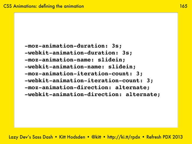 Lazy Dev’s Sass Dash • Kitt Hodsden • @kitt • http://ki.tt/rpdx • Refresh PDX 2013
165
-moz-animation-duration: 3s;
-webkit-animation-duration: 3s;
-moz-animation-name: slidein;
-webkit-animation-name: slidein;
-moz-animation-iteration-count: 3;
-webkit-animation-iteration-count: 3;
-moz-animation-direction: alternate;
-webkit-animation-direction: alternate;
CSS Animations: deﬁning the animation
