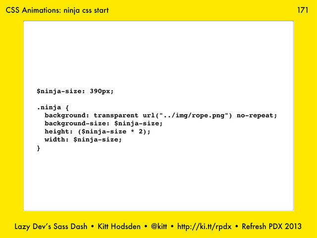 Lazy Dev’s Sass Dash • Kitt Hodsden • @kitt • http://ki.tt/rpdx • Refresh PDX 2013
171
$ninja-size: 390px;
.ninja {
background: transparent url("../img/rope.png") no-repeat;
background-size: $ninja-size;
height: ($ninja-size * 2);
width: $ninja-size;
}
CSS Animations: ninja css start
