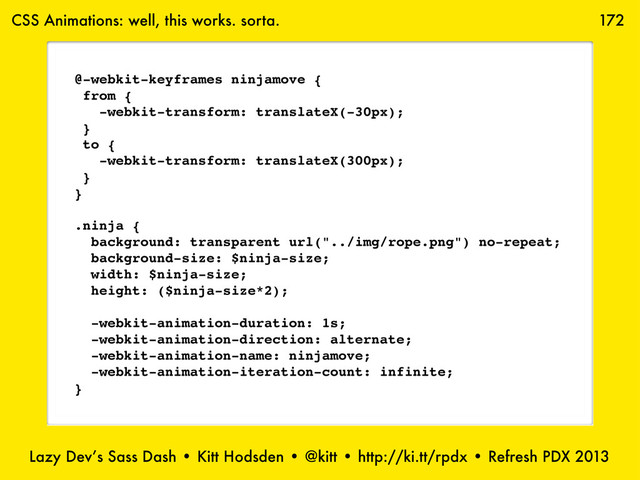 Lazy Dev’s Sass Dash • Kitt Hodsden • @kitt • http://ki.tt/rpdx • Refresh PDX 2013
172
@-webkit-keyframes ninjamove {
from {
-webkit-transform: translateX(-30px);
}
to {
-webkit-transform: translateX(300px);
}
}
.ninja {
background: transparent url("../img/rope.png") no-repeat;
background-size: $ninja-size;
width: $ninja-size;
height: ($ninja-size*2);
-webkit-animation-duration: 1s;
-webkit-animation-direction: alternate;
-webkit-animation-name: ninjamove;
-webkit-animation-iteration-count: infinite;
}
CSS Animations: well, this works. sorta.
