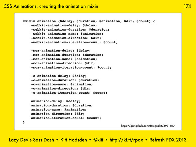 Lazy Dev’s Sass Dash • Kitt Hodsden • @kitt • http://ki.tt/rpdx • Refresh PDX 2013
174
@mixin animation ($delay, $duration, $animation, $dir, $count) {
-webkit-animation-delay: $delay;
-webkit-animation-duration: $duration;
-webkit-animation-name: $animation;
-webkit-animation-direction: $dir;
-webkit-animation-iteration-count: $count;
-moz-animation-delay: $delay;
-moz-animation-duration: $duration;
-moz-animation-name: $animation;
-moz-animation-direction: $dir;
-moz-animation-iteration-count: $count;
-o-animation-delay: $delay;
-o-animation-duration: $duration;
-o-animation-name: $animation;
-o-animation-direction: $dir;
-o-animation-iteration-count: $count;
animation-delay: $delay;
animation-duration: $duration;
animation-name: $animation;
animation-direction: $dir;
animation-iteration-count: $count;
}
CSS Animations: creating the animation mixin
https://gist.github.com/Integralist/3931680
