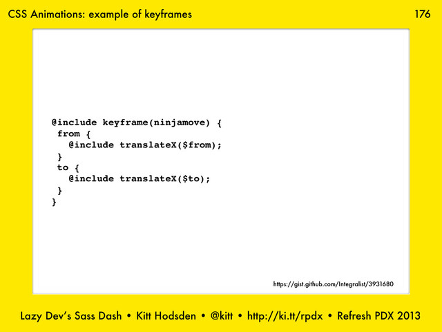 Lazy Dev’s Sass Dash • Kitt Hodsden • @kitt • http://ki.tt/rpdx • Refresh PDX 2013
176
@include keyframe(ninjamove) {
from {
@include translateX($from);
}
to {
@include translateX($to);
}
}
CSS Animations: example of keyframes
https://gist.github.com/Integralist/3931680
