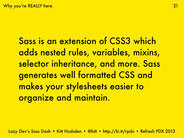 Lazy Dev’s Sass Dash • Kitt Hodsden • @kitt • http://ki.tt/rpdx • Refresh PDX 2013
Sass is an extension of CSS3 which
adds nested rules, variables, mixins,
selector inheritance, and more. Sass
generates well formatted CSS and
makes your stylesheets easier to
organize and maintain.
21
Why you’re REALLY here.
