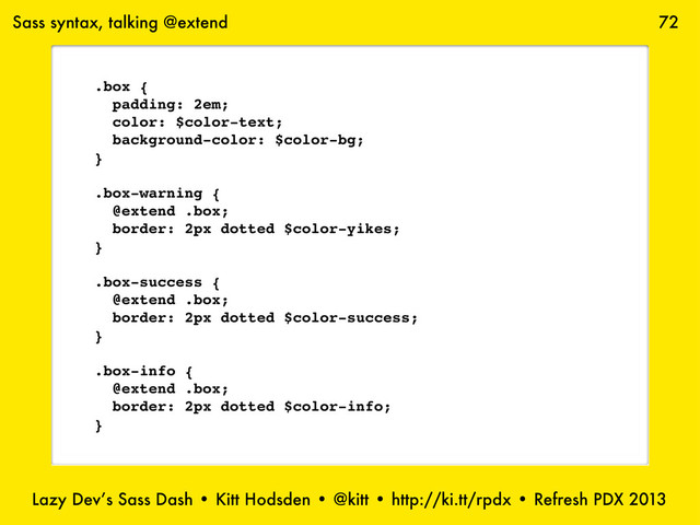 Lazy Dev’s Sass Dash • Kitt Hodsden • @kitt • http://ki.tt/rpdx • Refresh PDX 2013
72
Sass syntax, talking @extend
.box {
padding: 2em;
color: $color-text;
background-color: $color-bg;
}
.box-warning {
@extend .box;
border: 2px dotted $color-yikes;
}
.box-success {
@extend .box;
border: 2px dotted $color-success;
}
.box-info {
@extend .box;
border: 2px dotted $color-info;
}
