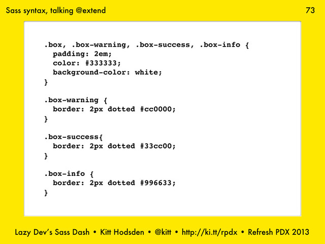 Lazy Dev’s Sass Dash • Kitt Hodsden • @kitt • http://ki.tt/rpdx • Refresh PDX 2013
73
Sass syntax, talking @extend
.box, .box-warning, .box-success, .box-info {
padding: 2em;
color: #333333;
background-color: white;
}
.box-warning {
border: 2px dotted #cc0000;
}
.box-success{
border: 2px dotted #33cc00;
}
.box-info {
border: 2px dotted #996633;
}
