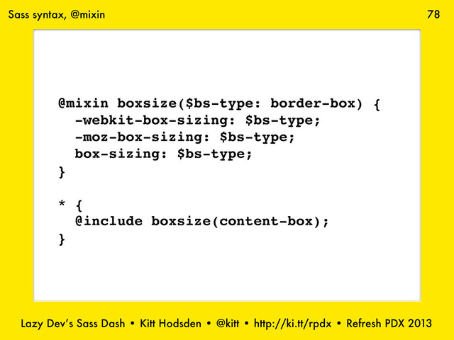Lazy Dev’s Sass Dash • Kitt Hodsden • @kitt • http://ki.tt/rpdx • Refresh PDX 2013
78
Sass syntax, @mixin
@mixin boxsize($bs-type: border-box) {
-webkit-box-sizing: $bs-type;
-moz-box-sizing: $bs-type;
box-sizing: $bs-type;
}
* {
@include boxsize(content-box);
}
