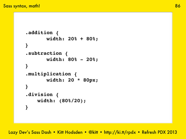 Lazy Dev’s Sass Dash • Kitt Hodsden • @kitt • http://ki.tt/rpdx • Refresh PDX 2013
86
Sass syntax, math!
.addition {
width: 20% + 80%;
}
.subtraction {
width: 80% - 20%;
}
.multiplication {
width: 20 * 80px;
}
.division {
width: (80%/20);
}
