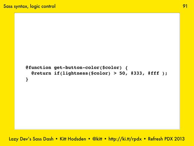 Lazy Dev’s Sass Dash • Kitt Hodsden • @kitt • http://ki.tt/rpdx • Refresh PDX 2013
91
@function get-button-color($color) {
@return if(lightness($color) > 50, #333, #fff );
}
Sass syntax, logic control
