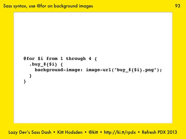 Lazy Dev’s Sass Dash • Kitt Hodsden • @kitt • http://ki.tt/rpdx • Refresh PDX 2013
93
@for $i from 1 through 4 {
.buy_#{$i} {
background-image: image-url("buy_#{$i}.png");
}
}
Sass syntax, use @for on background images

