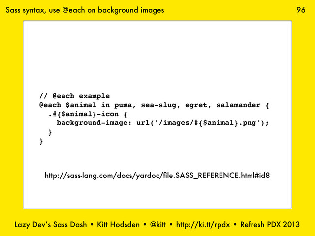 Lazy Dev’s Sass Dash • Kitt Hodsden • @kitt • http://ki.tt/rpdx • Refresh PDX 2013
96
// @each example
@each $animal in puma, sea-slug, egret, salamander {
.#{$animal}-icon {
background-image: url('/images/#{$animal}.png');
}
}
Sass syntax, use @each on background images
http://sass-lang.com/docs/yardoc/ﬁle.SASS_REFERENCE.html#id8
