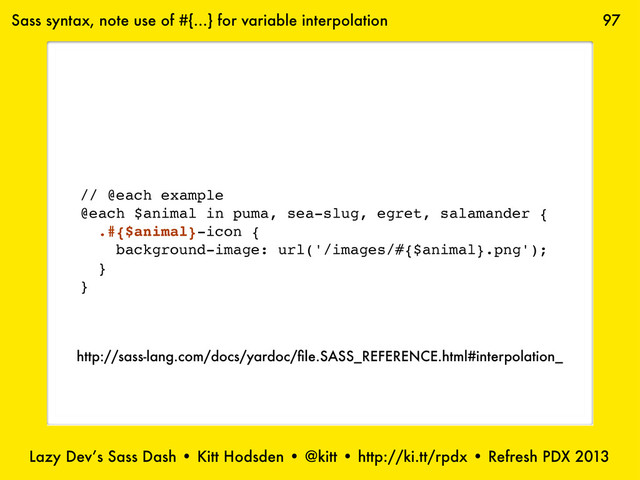 Lazy Dev’s Sass Dash • Kitt Hodsden • @kitt • http://ki.tt/rpdx • Refresh PDX 2013
97
// @each example
@each $animal in puma, sea-slug, egret, salamander {
.#{$animal}-icon {
background-image: url('/images/#{$animal}.png');
}
}
Sass syntax, note use of #{...} for variable interpolation
http://sass-lang.com/docs/yardoc/ﬁle.SASS_REFERENCE.html#interpolation_
